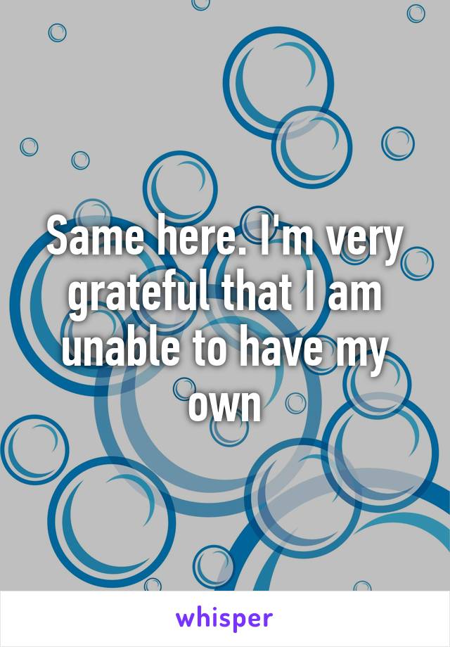 Same here. I'm very grateful that I am unable to have my own