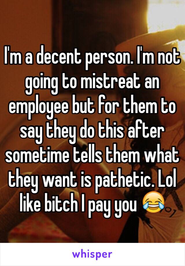 I'm a decent person. I'm not going to mistreat an employee but for them to say they do this after sometime tells them what they want is pathetic. Lol like bitch I pay you 😂