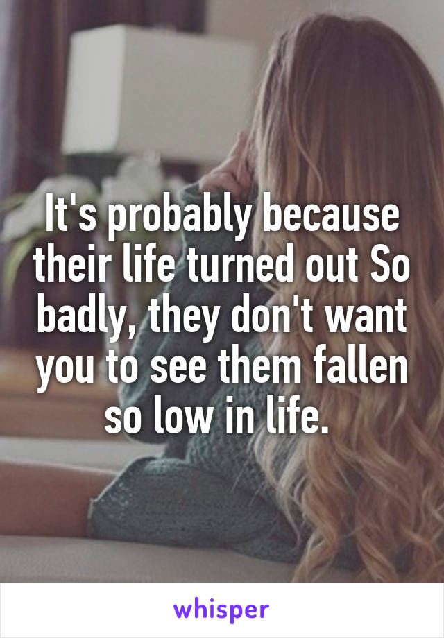 It's probably because their life turned out So badly, they don't want you to see them fallen so low in life. 