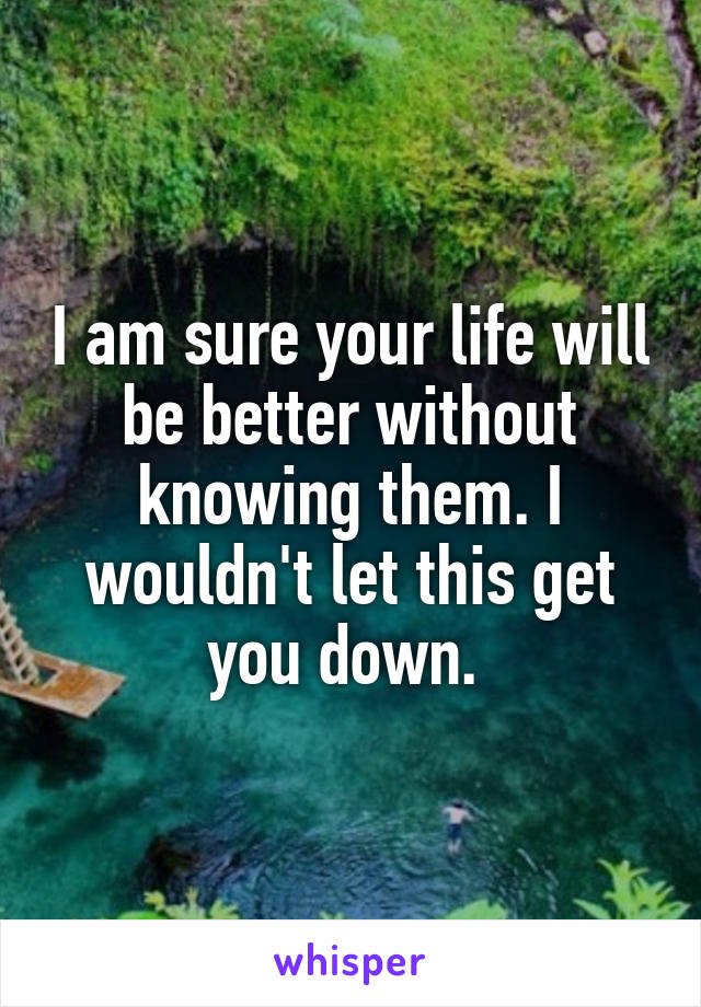 I am sure your life will be better without knowing them. I wouldn't let this get you down. 