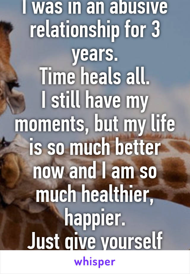 I was in an abusive relationship for 3 years.
Time heals all.
I still have my moments, but my life is so much better now and I am so much healthier, happier.
Just give yourself time.