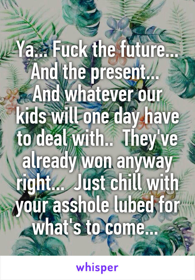 Ya... Fuck the future... And the present... 
And whatever our kids will one day have to deal with..  They've already won anyway right...  Just chill with your asshole lubed for what's to come... 