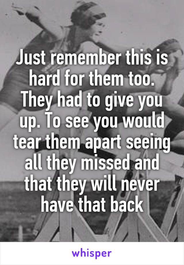 Just remember this is hard for them too. They had to give you up. To see you would tear them apart seeing all they missed and that they will never have that back