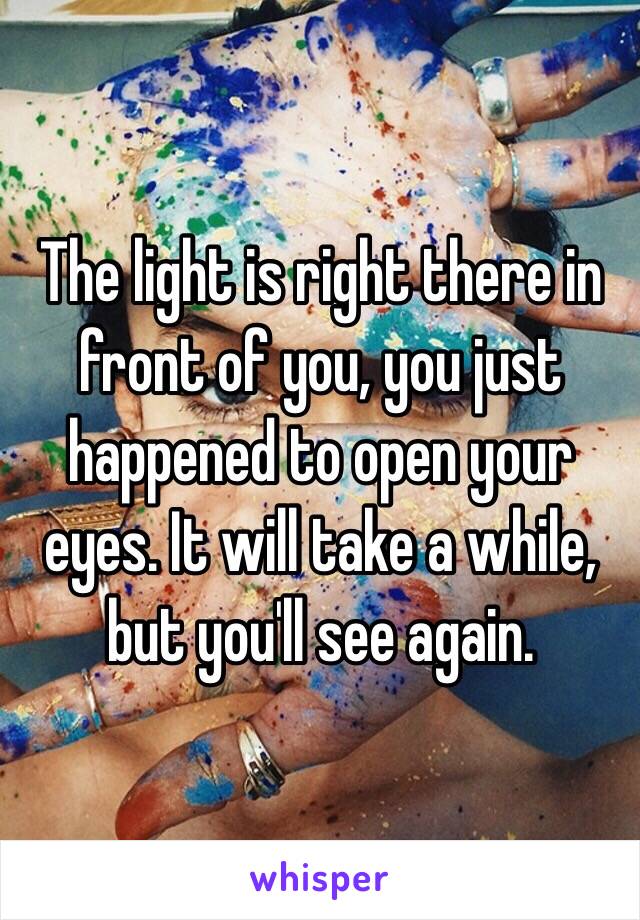 The light is right there in front of you, you just happened to open your eyes. It will take a while, but you'll see again.