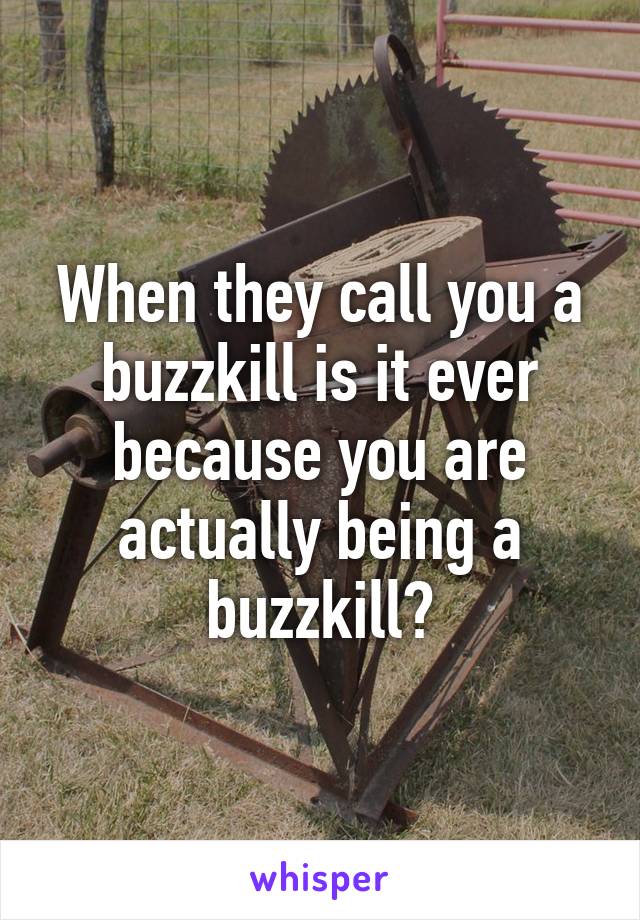 When they call you a buzzkill is it ever because you are actually being a buzzkill?
