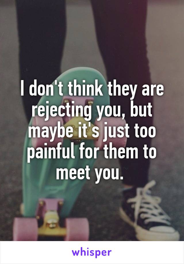 I don't think they are rejecting you, but maybe it's just too painful for them to meet you. 