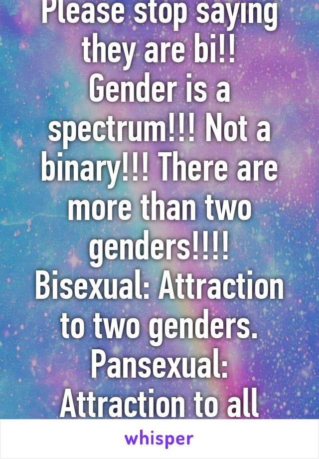 Please stop saying they are bi!!
Gender is a spectrum!!! Not a binary!!! There are more than two genders!!!!
Bisexual: Attraction to two genders.
Pansexual: Attraction to all genders.