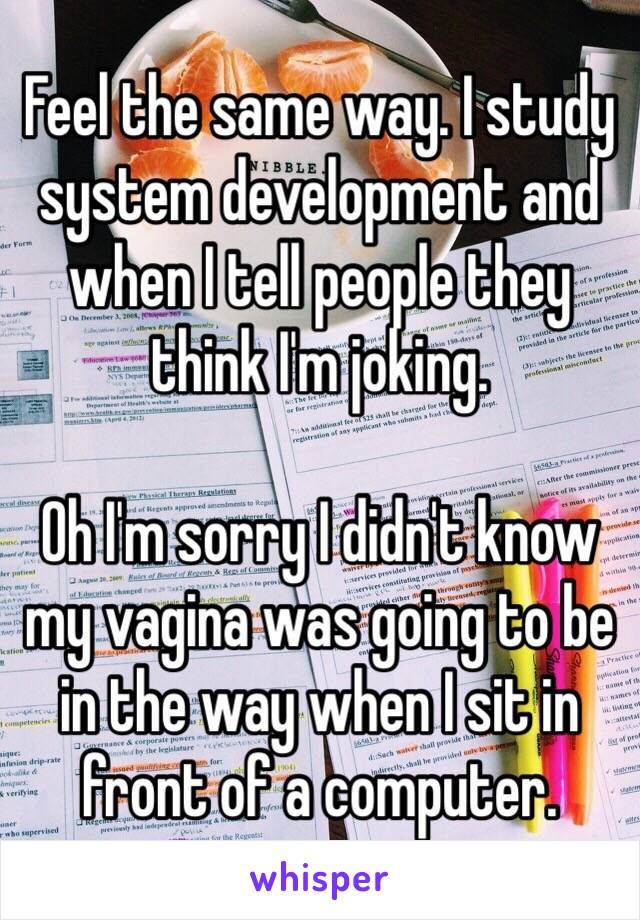 Feel the same way. I study system development and when I tell people they think I'm joking.

Oh I'm sorry I didn't know my vagina was going to be in the way when I sit in front of a computer. 