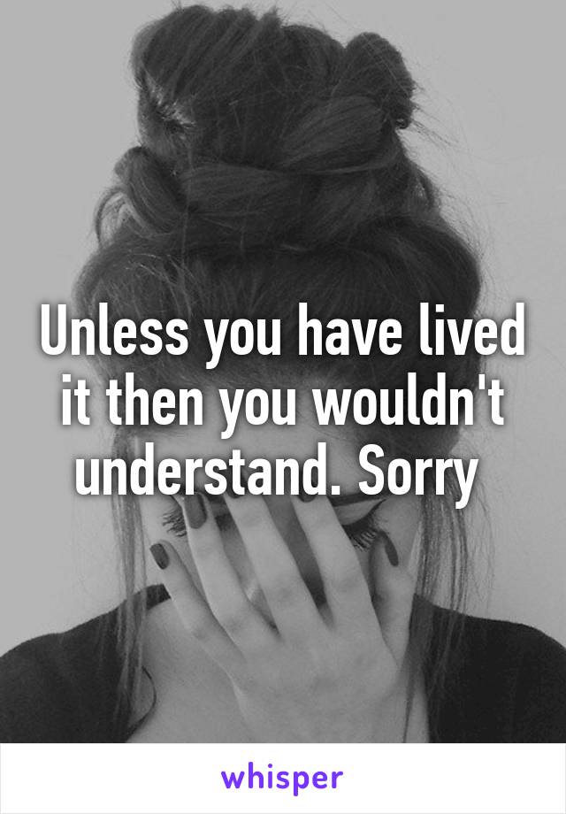 Unless you have lived it then you wouldn't understand. Sorry 