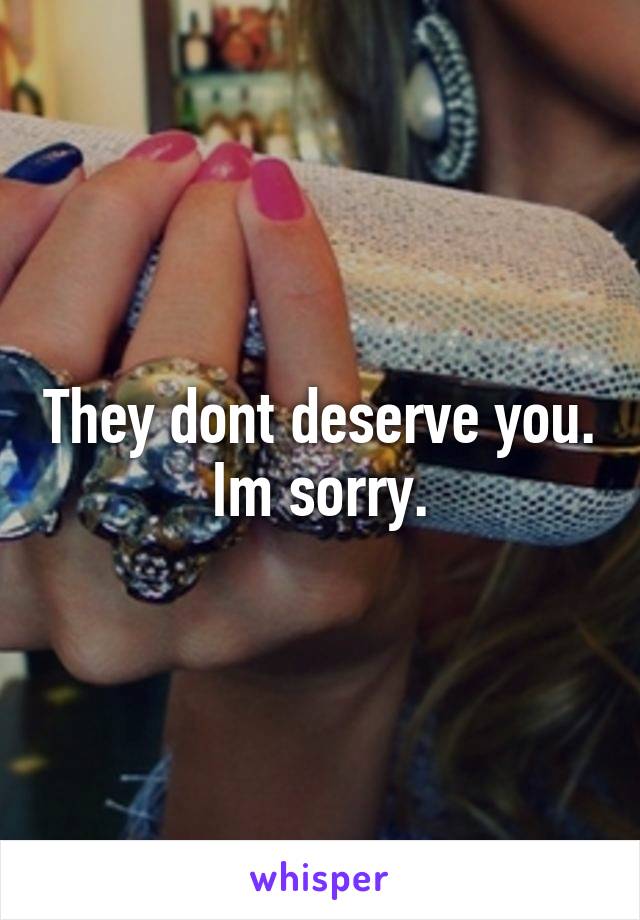 They dont deserve you. Im sorry.
