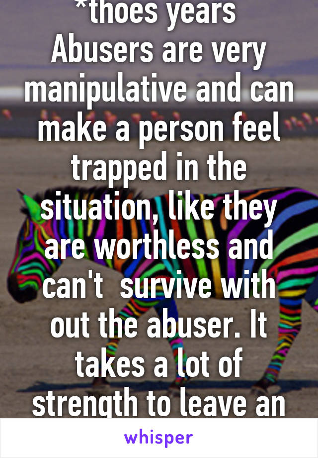 *thoes years 
Abusers are very manipulative and can make a person feel trapped in the situation, like they are worthless and can't  survive with out the abuser. It takes a lot of strength to leave an abuse. 