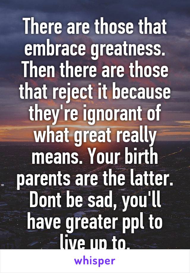 There are those that embrace greatness. Then there are those that reject it because they're ignorant of what great really means. Your birth parents are the latter. Dont be sad, you'll have greater ppl to live up to.