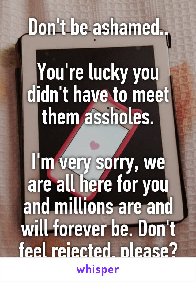 Don't be ashamed..

You're lucky you didn't have to meet them assholes.

I'm very sorry, we are all here for you and millions are and will forever be. Don't feel rejected, please?