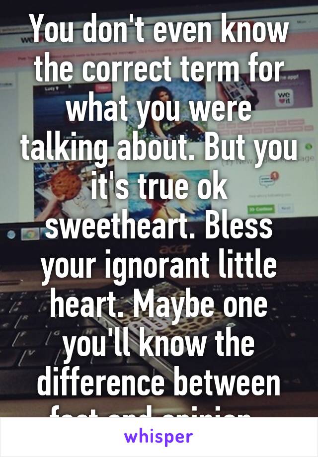 You don't even know the correct term for what you were talking about. But you it's true ok sweetheart. Bless your ignorant little heart. Maybe one you'll know the difference between fact and opinion. 