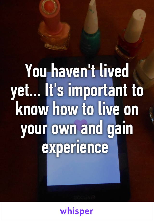 You haven't lived yet... It's important to know how to live on your own and gain experience 