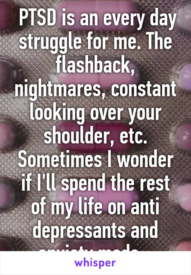  PTSD is an every day struggle for me. The flashback, nightmares, constant looking over your shoulder, etc. Sometimes I wonder if I'll spend the rest of my life on anti depressants and anxiety meds...