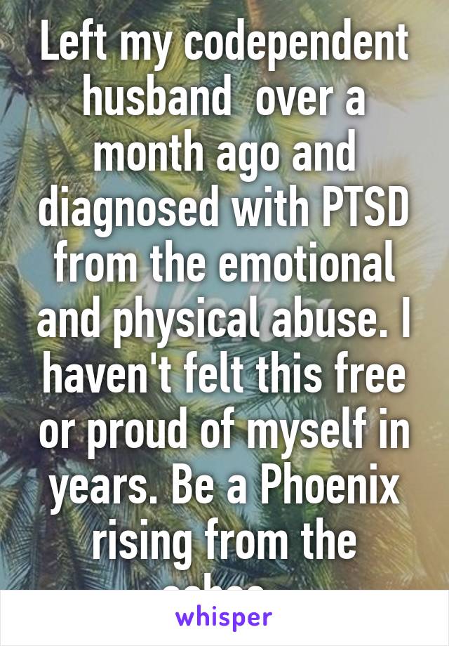 Left my codependent husband  over a month ago and diagnosed with PTSD from the emotional and physical abuse. I haven't felt this free or proud of myself in years. Be a Phoenix rising from the ashes. 