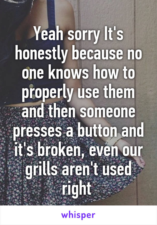 Yeah sorry It's honestly because no one knows how to properly use them and then someone presses a button and it's broken, even our grills aren't used right 