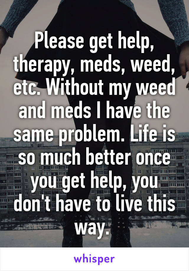 Please get help, therapy, meds, weed, etc. Without my weed and meds I have the same problem. Life is so much better once you get help, you don't have to live this way. 