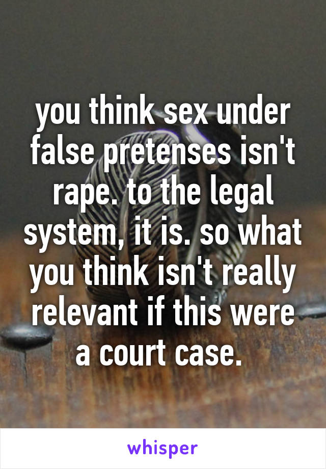 you think sex under false pretenses isn't rape. to the legal system, it is. so what you think isn't really relevant if this were a court case. 