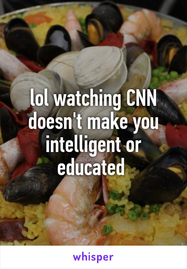 lol watching CNN doesn't make you intelligent or educated 