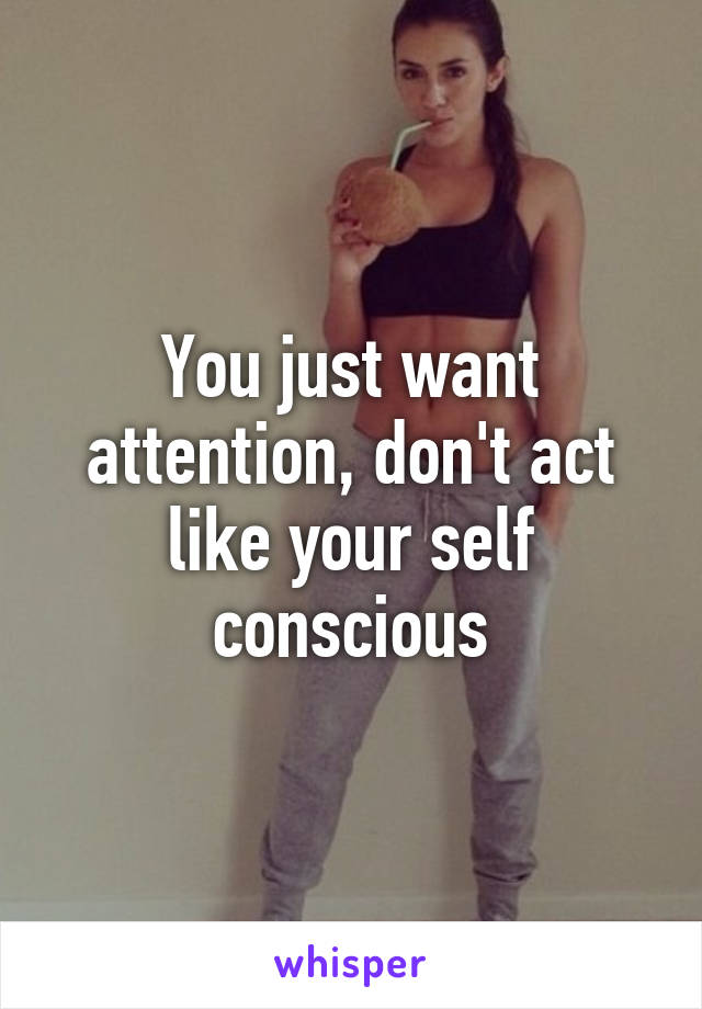 You just want attention, don't act like your self conscious