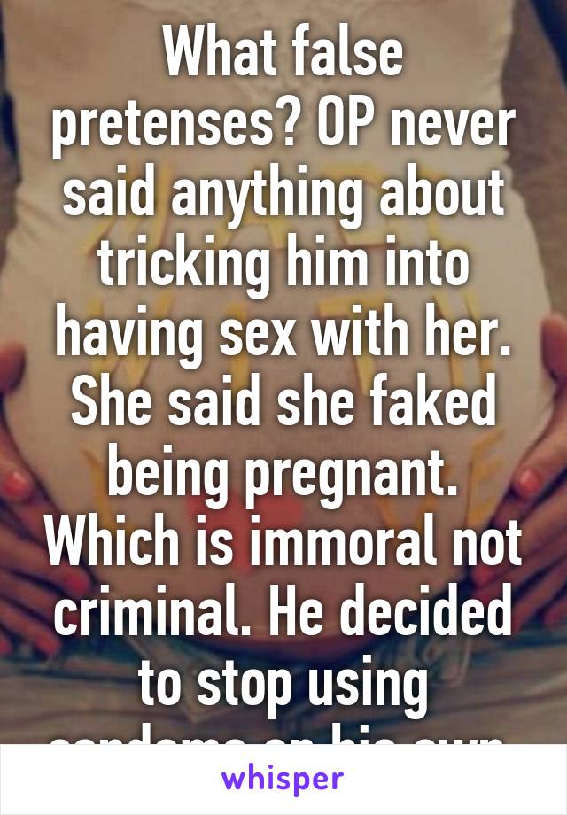 What false pretenses? OP never said anything about tricking him into having sex with her. She said she faked being pregnant. Which is immoral not criminal. He decided to stop using condoms on his own.