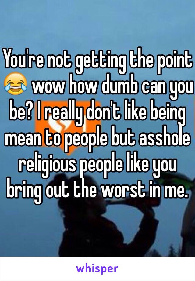 You're not getting the point 😂 wow how dumb can you be? I really don't like being mean to people but asshole religious people like you bring out the worst in me.