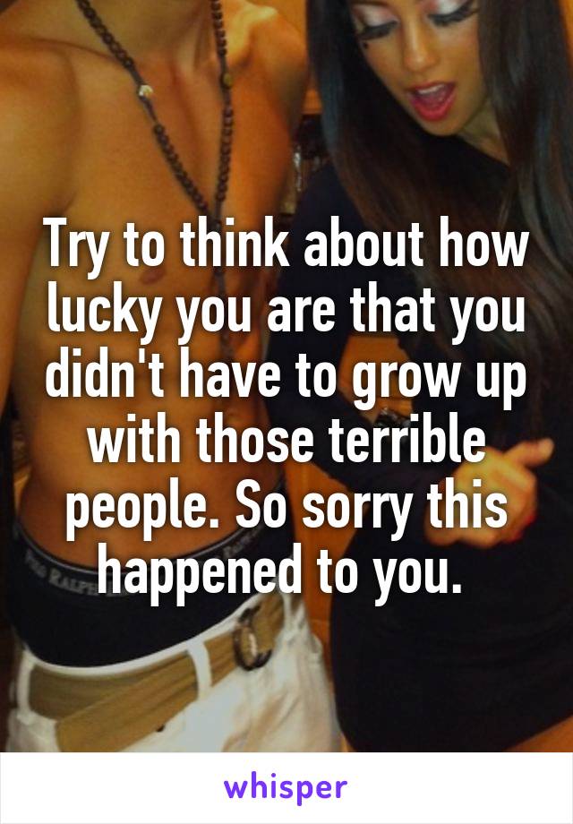 Try to think about how lucky you are that you didn't have to grow up with those terrible people. So sorry this happened to you. 