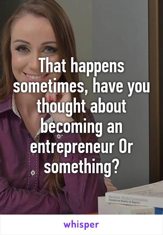 That happens sometimes, have you thought about becoming an entrepreneur Or something?