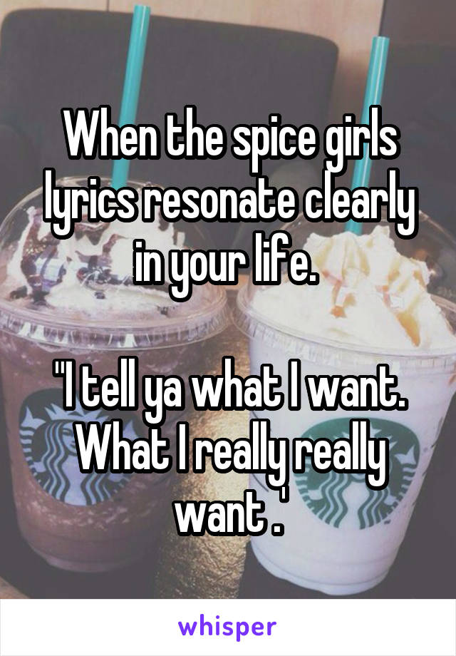 When the spice girls lyrics resonate clearly in your life. 

"I tell ya what I want. What I really really want .'