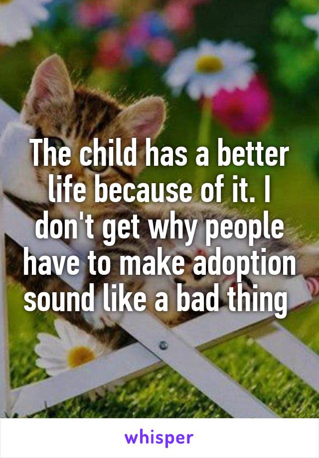 The child has a better life because of it. I don't get why people have to make adoption sound like a bad thing 