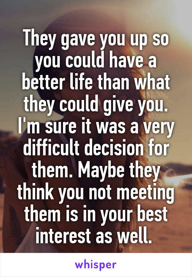 They gave you up so you could have a better life than what they could give you. I'm sure it was a very difficult decision for them. Maybe they think you not meeting them is in your best interest as well. 
