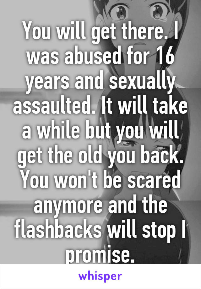You will get there. I was abused for 16 years and sexually assaulted. It will take a while but you will get the old you back. You won't be scared anymore and the flashbacks will stop I promise.