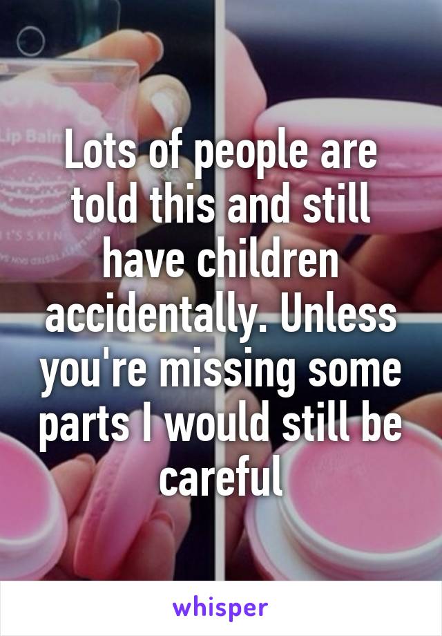 Lots of people are told this and still have children accidentally. Unless you're missing some parts I would still be careful