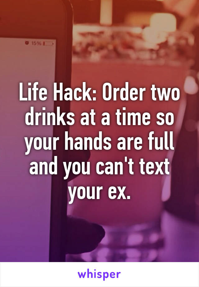 Life Hack: Order two drinks at a time so your hands are full and you can't text your ex.