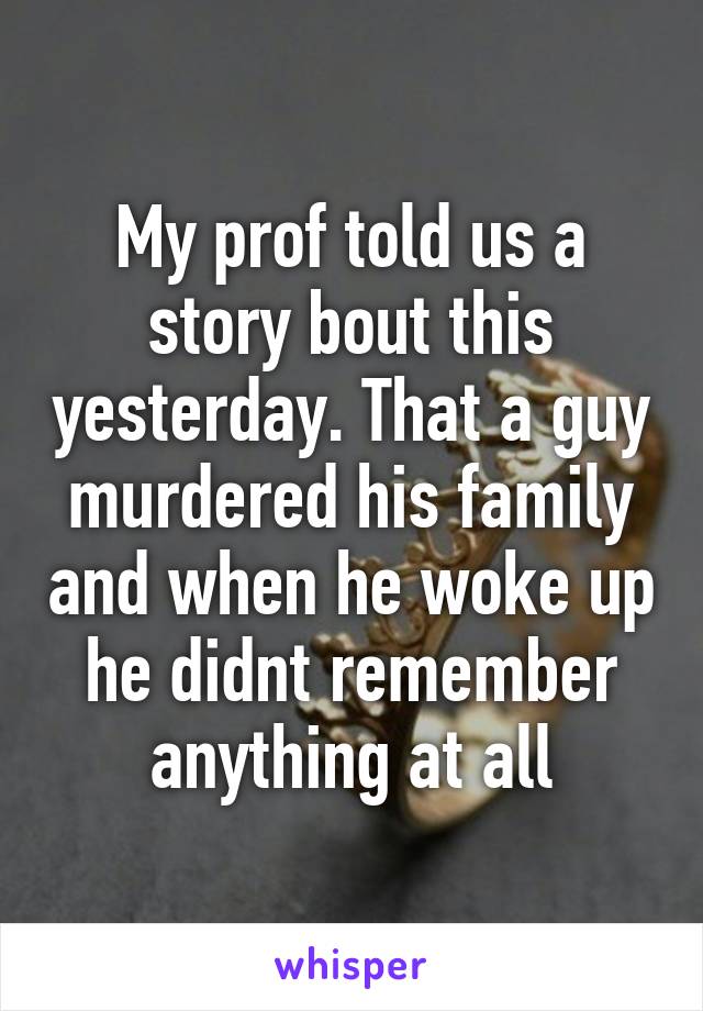 My prof told us a story bout this yesterday. That a guy murdered his family and when he woke up he didnt remember anything at all