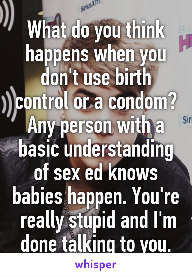 What do you think happens when you don't use birth control or a condom? Any person with a basic understanding of sex ed knows babies happen. You're  really stupid and I'm done talking to you.