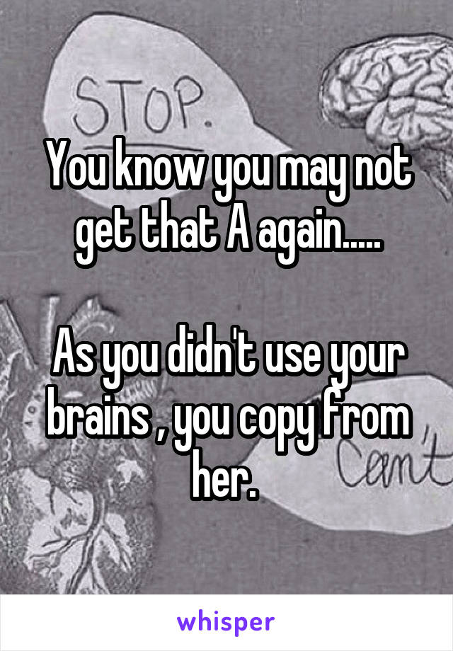 You know you may not get that A again.....

As you didn't use your brains , you copy from her. 
