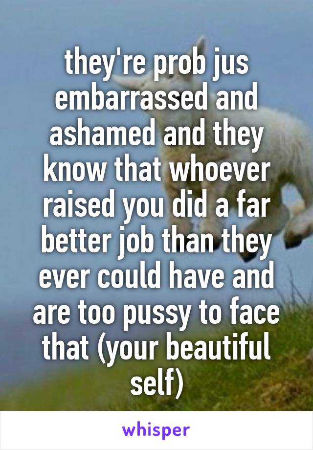 they're prob jus embarrassed and ashamed and they know that whoever raised you did a far better job than they ever could have and are too pussy to face that (your beautiful self)
