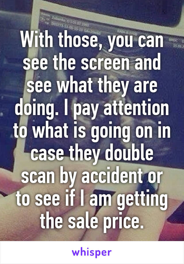 With those, you can see the screen and see what they are doing. I pay attention to what is going on in case they double scan by accident or to see if I am getting the sale price.