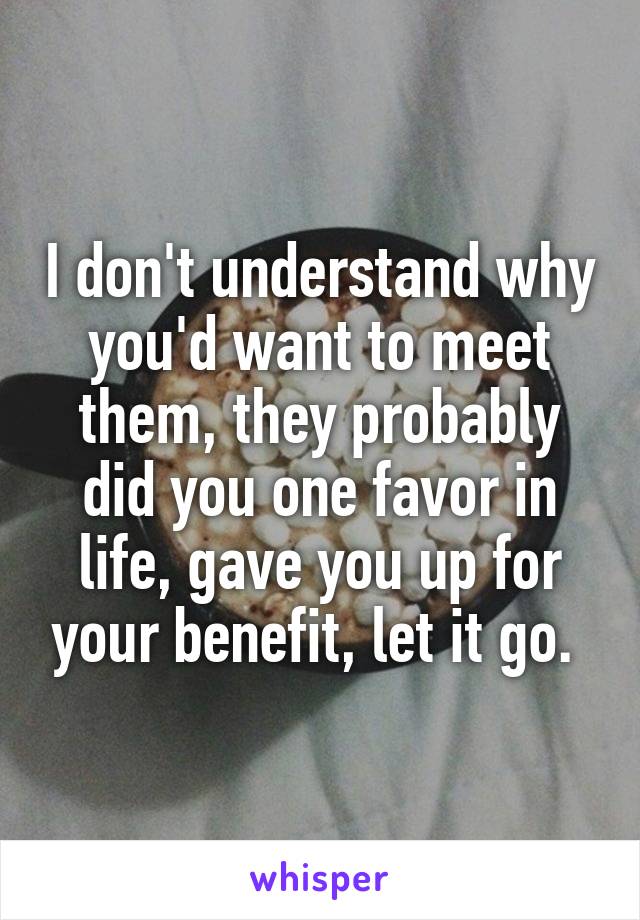 I don't understand why you'd want to meet them, they probably did you one favor in life, gave you up for your benefit, let it go. 