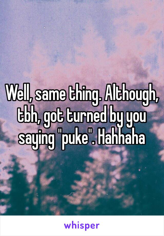 Well, same thing. Although, tbh, got turned by you saying "puke". Hahhaha