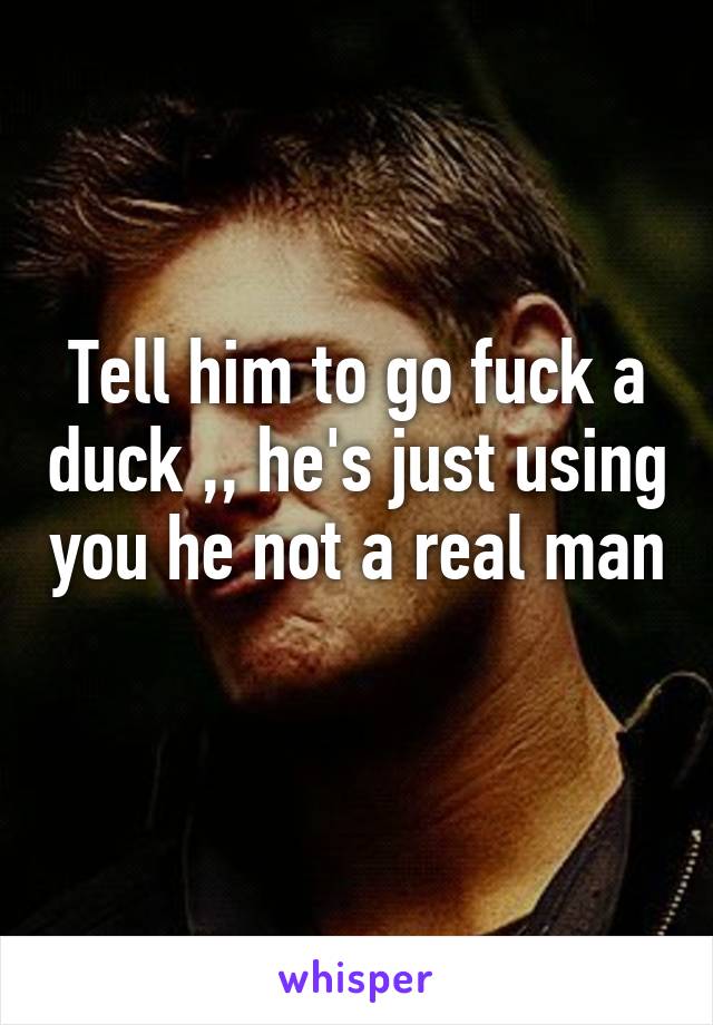 Tell him to go fuck a duck ,, he's just using you he not a real man 