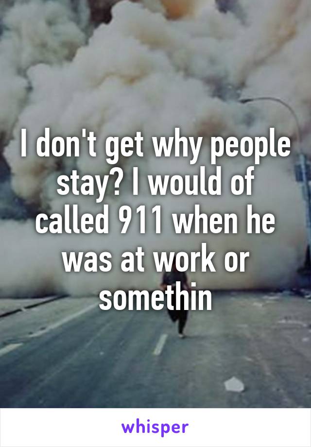 I don't get why people stay? I would of called 911 when he was at work or somethin