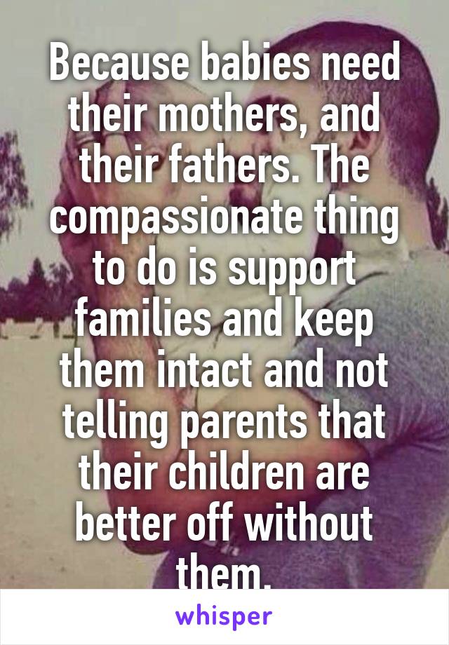 Because babies need their mothers, and their fathers. The compassionate thing to do is support families and keep them intact and not telling parents that their children are better off without them.