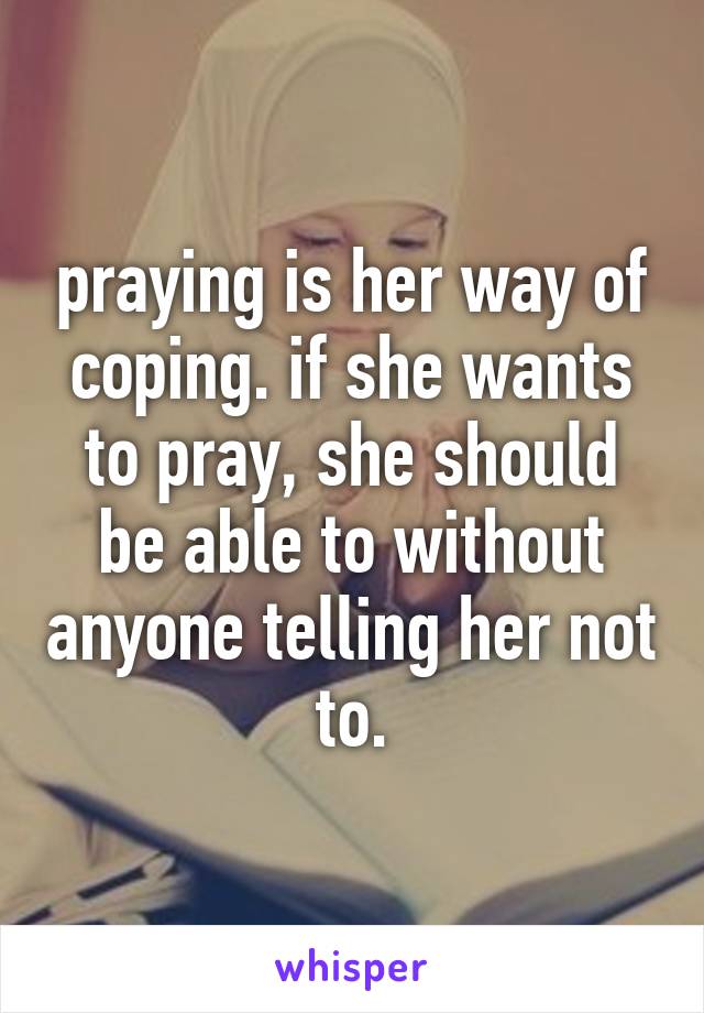 praying is her way of coping. if she wants to pray, she should be able to without anyone telling her not to.