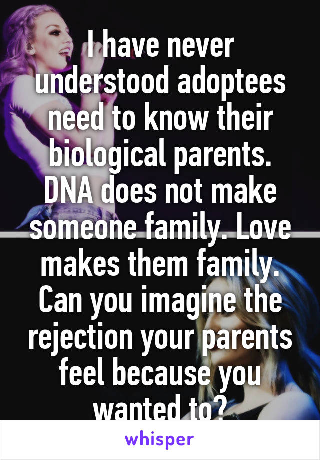 I have never understood adoptees need to know their biological parents. DNA does not make someone family. Love makes them family. Can you imagine the rejection your parents feel because you wanted to?
