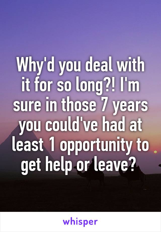 Why'd you deal with it for so long?! I'm sure in those 7 years you could've had at least 1 opportunity to get help or leave? 