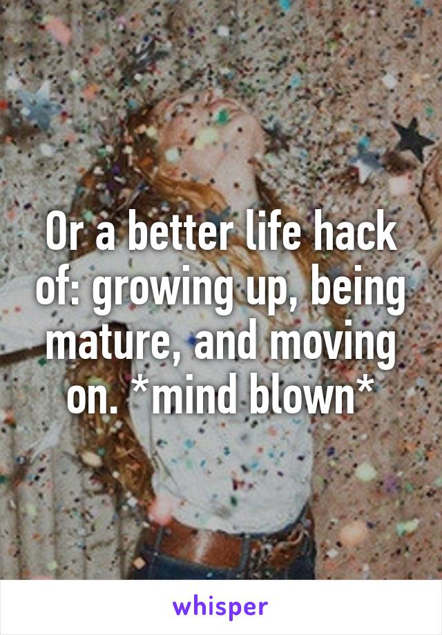 Or a better life hack of: growing up, being mature, and moving on. *mind blown*